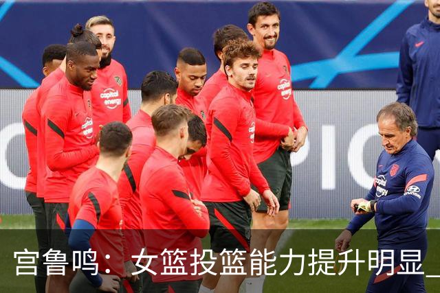 宫鲁鸣：女篮投篮能力提升明显 盼海外球员尽早归队